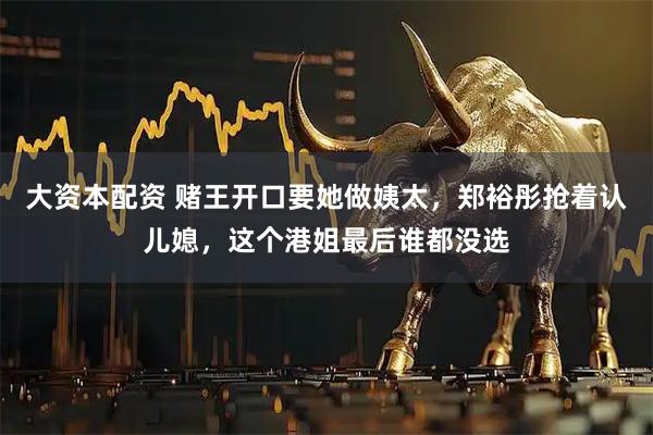大资本配资 赌王开口要她做姨太，郑裕彤抢着认儿媳，这个港姐最后谁都没选
